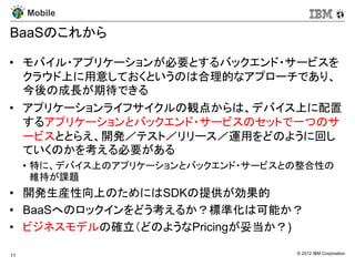 Mobile

BaaSのこれから

• モバイル・アプリケーションが必要とするバックエンド・サービスを
  クラウド上に用意しておくというのは合理的なアプローチであり、
  今後の成長が期待できる
• アプリケーションライフサイクルの観点からは、デバイス上に配置
  するアプリケーションとバックエンド・サービスのセットで一つのサ
  ービスととらえ、開発／テスト／リリース／運用をどのように回し
  ていくのかを考える必要がある
     • 特に、デバイス上のアプリケーションとバックエンド・サービスとの整合性の
       維持が課題
• 開発生産性向上のためにはSDKの提供が効果的
• BaaSへのロックインをどう考えるか？標準化は可能か？
• ビジネスモデルの確立（どのようなPricingが妥当か？)

11                                   © 2012 IBM Corporation
 
