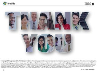 Mobile




© Copyright IBM Corporation 2012. All rights reserved. The information contained in these materials is provided for informational purposes only, and is provided AS IS without warranty of any kind,
express or implied. IBM shall not be responsible for any damages arising out of the use of, or otherwise related to, these materials. Nothing contained in these materials is intended to, nor shall have
the effect of, creating any warranties or representations from IBM or its suppliers or licensors, or altering the terms and conditions of the applicable license agreement governing the use of IBM
software. References in these materials to IBM products, programs, or services do not imply that they will be available in all countries in which IBM operates. Product release dates and/or capabilities
referenced in these materials may change at any time at IBM’s sole discretion based on market opportunities or other factors, and are not intended to be a commitment to future product or feature
availability in any way. IBM, the IBM logo, Rational, the Rational logo, Telelogic, the Telelogic logo, and other IBM products and services are trademarks of the International Business Machines
Corporation, in the United States, other countries or both. Other company, product, or service names may be trademarks or service marks of others.

    28                                                                                                                                                                  © 2012 IBM Corporation
 