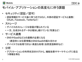 Mobile

モバイル・アプリケーションの高度化に伴う課題
• セキュリティ（認証／認可）
    • 認証情報をサービス毎に持つのではなく、外部の認証サービスと連携（
      OAuth、Facebook、Twitterなど）
• ストレージ
    • デバイスのストレージは容量が限られている
    • 一方、生成されるデータは増加し続けている（写真など）
• サービス連携
    • SNSやSaaSなどとの連携が必要になる
        •典型的には位置情報とSNS/SaaSの組み合わせ
    • デバイスでは処理できない高度な処理（自然言語解析など）
• 分析
    • アプリケーションの利用状況のログから、機能改善やマーケティングに役立
      つ情報を得る

5                                   © 2012 IBM Corporation
 
