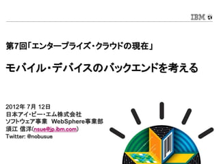 第7回「エンタープライズ・クラウドの現在」

モバイル・デバイスのバックエンドを考える


2012年 7月 12日
日本アイ・ビー・エム株式会社
ソフトウェア事業 WebSphere事業部
須江 信洋(nsue@jp.ibm.com)
Twitter: @nobusue


                         © 2012 IBM Corporation
 