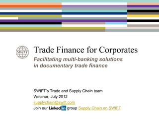 Trade Finance for Corporates
Facilitating multi-banking solutions
in documentary trade finance



SWIFT’s Trade and Supply Chain team
Webinar, July 2012
supplychain@swift.com
Join our LinkedIn group Supply Chain on SWIFT
 