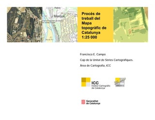 Procés de
 treball del
 Mapa
 topogràfic de
 Catalunya
 1:25 000



Francisco E. Campo

Cap de la Unitat de Sèries Cartogràfiques.

Àrea de Cartografia, ICC
 
