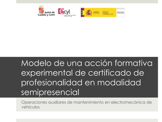 !         !                      !




Modelo de una acción formativa
experimental de certificado de
profesionalidad en modalidad
semipresencial
Operaciones auxiliares de mantenimiento en electromecánica de
vehículos
 