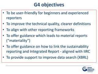 G4 objectives
• To be user-friendly for beginners and experienced
  reporters
• To improve the technical quality, clearer definitions
• To align with other reporting frameworks
• To offer guidance which leads to material reports
  (“materiality”)
• To offer guidance on how to link the sustainability
  reporting and Integrated Report - aligned with IIRC
• To provide support to improve data search (XBRL)
 