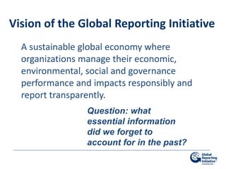 Vision of the Global Reporting Initiative
  A sustainable global economy where
  organizations manage their economic,
  environmental, social and governance
  performance and impacts responsibly and
  report transparently.
                 Question: what
                 essential information
                 did we forget to
                 account for in the past?
 