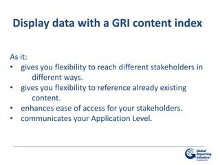 Display data with a GRI content index

As it:
• gives you flexibility to reach different stakeholders in
       different ways.
• gives you flexibility to reference already existing
       content.
• enhances ease of access for your stakeholders.
• communicates your Application Level.
 
