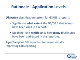 Rationale - Application Levels

Objective classification system for G3/G3.1 reports
   • Signifies to what extent the G3/G3.1 Guidelines
     have been used in a report.
   • Meaning: Tells which set & how many disclosures
     have been addressed in the reporting.
A pathway for GRI reporters for incrementally
improving GRI reporting
 