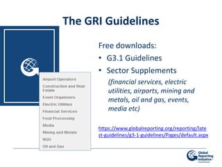 The GRI Guidelines
      Free downloads:
      • G3.1 Guidelines
      • Sector Supplements
          (financial services, electric
          utilities, airports, mining and
          metals, oil and gas, events,
          media etc)

      https://www.globalreporting.org/reporting/late
      st-guidelines/g3-1-guidelines/Pages/default.aspx
 
