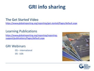 GRI info sharing

The Get Started Video
https://www.globalreporting.org/reporting/get-started/Pages/default.aspx


Learning Publications
https://www.globalreporting.org/reporting/reporting-
support/publications/Pages/default.aspx


GRI Webinars
         OS – international
         OS - USA
 