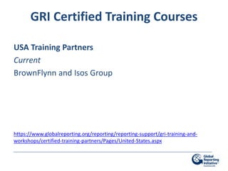 GRI Certified Training Courses

USA Training Partners
Current
BrownFlynn and Isos Group




https://www.globalreporting.org/reporting/reporting-support/gri-training-and-
workshops/certified-training-partners/Pages/United-States.aspx
 