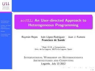Heterogeneous
Architectures
                   accULL: An User-directed Approach to
accULL: An Early
OpenACC
                       Heterogeneous Programming
Implementation

Results

Conclusions and
Future Work
                   Ruym´n Reyes
                       a           Iv´n L´pez-Rodr´
                                     a o          ıguez          Juan J. Fumero
                                    Francisco de Sande

                                    1
                                      Dept. E.I.O. y Computaci´n,
                                                              o
                            Univ. de La Laguna, 38271–La Laguna, Spain



                    International Workshop on Heterogeneous
                          Architectures and Computing
                                Legan´s, July 13 2012
                                     e

                                                                                  1 / 66
 