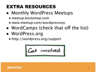 EXTRA RESOURCES
■ Monthly WordPress Meetups
    ■ meetup.bostonwp.com
    ■ www.meetup.com/wordpressnyc

■  WordCamps (check that off the list)
■  WordPress.org
    ■   http://wordpress.org/support




                                       4
 