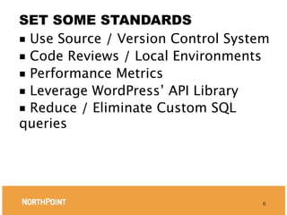 SET SOME STANDARDS
■ Use Source / Version Control System
■ Code Reviews / Local Environments
■ Performance Metrics
■ Leverage WordPress’ API Library
■ Reduce / Eliminate Custom SQL
queries




                                    6
 