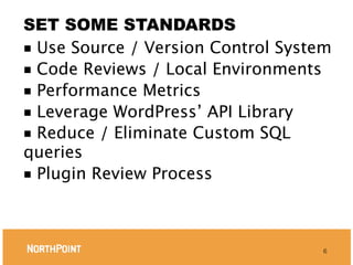 SET SOME STANDARDS
■ Use Source / Version Control System
■ Code Reviews / Local Environments
■ Performance Metrics
■ Leverage WordPress’ API Library
■ Reduce / Eliminate Custom SQL
queries
■ Plugin Review Process




                                    6
 