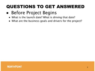 QUESTIONS TO GET ANSWERED
■ Before Project Begins
■   What is the launch date? What is driving that date?
■   What are the business goals and drivers for the project?




                                                               9
 