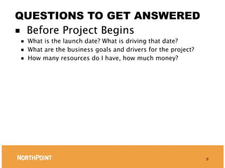 QUESTIONS TO GET ANSWERED
■ Before Project Begins
■   What is the launch date? What is driving that date?
■   What are the business goals and drivers for the project?
■   How many resources do I have, how much money?




                                                               9
 