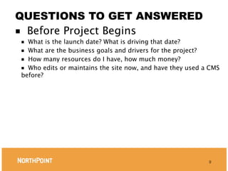 QUESTIONS TO GET ANSWERED
■ Before Project Begins
■ What is the launch date? What is driving that date?
■ What are the business goals and drivers for the project?
■ How many resources do I have, how much money?
■ Who edits or maintains the site now, and have they used a CMS
before?




                                                           9
 