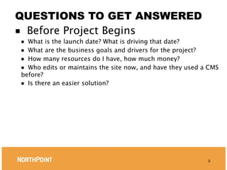 QUESTIONS TO GET ANSWERED
■ Before Project Begins
■ What is the launch date? What is driving that date?
■ What are the business goals and drivers for the project?
■ How many resources do I have, how much money?
■ Who edits or maintains the site now, and have they used a CMS
before?
■ Is there an easier solution?




                                                           9
 