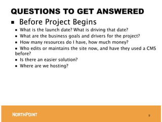 QUESTIONS TO GET ANSWERED
■ Before Project Begins
■ What is the launch date? What is driving that date?
■ What are the business goals and drivers for the project?
■ How many resources do I have, how much money?
■ Who edits or maintains the site now, and have they used a CMS
before?
■ Is there an easier solution?
■ Where are we hosting?




                                                           9
 