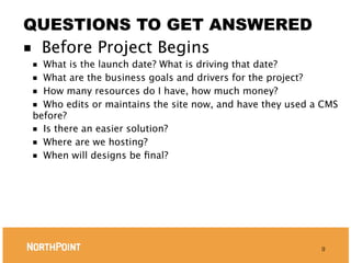 QUESTIONS TO GET ANSWERED
■ Before Project Begins
■ What is the launch date? What is driving that date?
■ What are the business goals and drivers for the project?
■ How many resources do I have, how much money?
■ Who edits or maintains the site now, and have they used a CMS
before?
■ Is there an easier solution?
■ Where are we hosting?
■ When will designs be ﬁnal?




                                                           9
 
