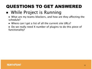 QUESTIONS TO GET ANSWERED
■ While Project is Running
■ What are my teams blockers, and how are they affecting the
schedule?
■ Where can I get a list of all the current site URLs?
■ Do we really need X number of plugins to do this piece of
functionality?




                                                           10
 