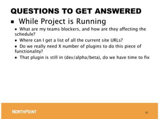 QUESTIONS TO GET ANSWERED
■ While Project is Running
■ What are my teams blockers, and how are they affecting the
schedule?
■ Where can I get a list of all the current site URLs?
■ Do we really need X number of plugins to do this piece of
functionality?
■ That plugin is still in (dev/alpha/beta), do we have time to ﬁx




                                                              10
 