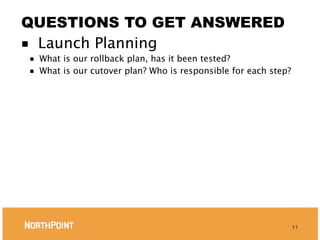 QUESTIONS TO GET ANSWERED
■ Launch Planning
■   What is our rollback plan, has it been tested?
■   What is our cutover plan? Who is responsible for each step?




                                                                  11
 