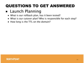 QUESTIONS TO GET ANSWERED
■ Launch Planning
■   What is our rollback plan, has it been tested?
■   What is our cutover plan? Who is responsible for each step?
■   How long is the TTL on the domain?




                                                                  11
 