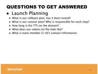 QUESTIONS TO GET ANSWERED
■ Launch Planning
■   What is our rollback plan, has it been tested?
■   What is our cutover plan? Who is responsible for each step?
■   How long is the TTL on the domain?
■   What does our robots.txt ﬁle look like?
■   What is team member [1-N]'s contact information.




                                                                  11
 