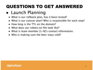 QUESTIONS TO GET ANSWERED
■ Launch Planning
■   What is our rollback plan, has it been tested?
■   What is our cutover plan? Who is responsible for each step?
■   How long is the TTL on the domain?
■   What does our robots.txt ﬁle look like?
■   What is team member [1-N]'s contact information.
■   Who is making sure the beer stays cold?




                                                                  11
 