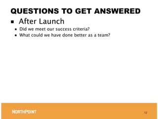 QUESTIONS TO GET ANSWERED
■ After Launch
■   Did we meet our success criteria?
■   What could we have done better as a team?




                                                12
 