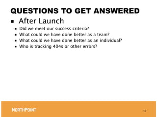 QUESTIONS TO GET ANSWERED
■ After Launch
■   Did we meet our success criteria?
■   What could we have done better as a team?
■   What could we have done better as an individual?
■   Who is tracking 404s or other errors?




                                                       12
 