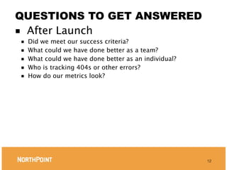 QUESTIONS TO GET ANSWERED
■ After Launch
■   Did we meet our success criteria?
■   What could we have done better as a team?
■   What could we have done better as an individual?
■   Who is tracking 404s or other errors?
■   How do our metrics look?




                                                       12
 