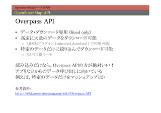 OpenStreetMapデータの利用

OpenStreetMap API

Overpass API
•  データ・ダウンロード専用 (Read only)	
•  高速に大量のデータをダウンロード可能	
    –  （JOSMプラグイン ( mirrored_download ) で利用可能）	
•  特定のデータだけに絞り込んでダウンロード可能	
    –  XAPI互換モード	

読み込みだけなら、Overpass APIの方が絶対いい！	
アプリなどからのデータ呼び出しに向いている	
例えば、特定のデータだけをマッシュアップとか	
	
参考資料：	
http://wiki.openstreetmap.org/wiki/Overpass_API	
 