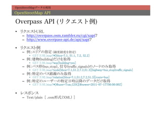 OpenStreetMapデータの利用

OpenStreetMap API

Overpass API (リクエスト例)
•  リクエストURL	
   –  http://overpass.osm.rambler.ru/cgi/xapi?
   –  http://www.overpass-api.de/api/xapi?

•  リクエスト例	
   –  例：エリアの指定 (緯度経度を指定)	
       •  GET {URL}map?*[bbox=7.1, 51.1, 7.2, 52.2]	
   –  例：建物(building)だけを取得	
       •  GET {URL}map?way[building=yes]	
   –  例：バス停(bus_stop)、信号(traffic_signals)のノードのみ取得	
       •  GET {URL}map?node[bbox=7.1,51.2,7.2,51.3][highway=bus_stop|traffic_signals]	
   –  例：特定のバス路線のみ取得	
       •  GET {URL}map?relation[bbox=7.1,51.2,7.2,51.3][route=bus]	
   –  例：特定のユーザーの特定日時以降のデータだけ取得	
       •  GET {URL}map?*[@user=Tom_G3X][@newer=2011-07-17T00:00:00Z]	

•  レスポンス	
   –  Text/plain [ .osm形式（XML） ]	
 