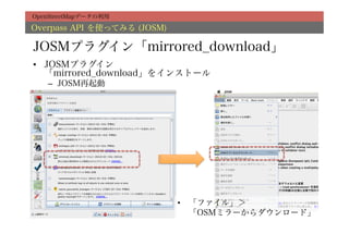 OpenStreetMapデータの利用

Overpass API を使ってみる (JOSM)

JOSMプラグイン「mirrored_download」
•  JOSMプラグイン
   「mirrored_download」をインストール
   –  JOSM再起動




                             •  「ファイル」＞
                                「OSMミラーからダウンロード」
 
