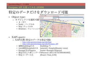 OpenStreetMapデータの利用

Overpass API を使ってみる (JOSM)

特定のデータだけをダウンロード可能
•  Object type:
   –  オブジェクトを選択可能
       •    ＊ : 全て
       •    Node : ノードのみ
       •    Way :ウェイのみ
       •    Relation : リレーションのみ



•  XAPI query:
   –  XAPI互換 (特定のデータを指定可能)
             –  http://wiki.openstreetmap.org/wiki/Xapi
             –  http://wiki.openstreetmap.org/wiki/Overpass_API
       •    建物(building)のみ     [building=*]
       •    xxxx病院(hospital)のみ [amenity=hospital][name=xxxx]
       •    Kasugai又はNagoya    [name=Kasugai¦Nagoya]
       •    指定日付より新しいデータ[@newer=2011-07-01T00:00:00Z]
       •    特定ユーザーのみ           [@user=Tom_G3X]
 