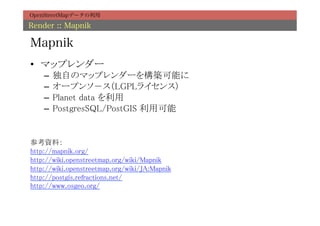 OpenStreetMapデータの利用

Render :: Mapnik

Mapnik
•  マップレンダー	
     –  独自のマップレンダーを構築可能に	
     –  オープンソ－ス（LGPLライセンス）	
     –  Planet data を利用	
     –  PostgresSQL/PostGIS 利用可能	


参考資料：	
http://mapnik.org/	
http://wiki.openstreetmap.org/wiki/Mapnik	
http://wiki.openstreetmap.org/wiki/JA:Mapnik	
http://postgis.refractions.net/	
http://www.osgeo.org/	
	
 