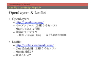 OpenStreetMapデータの利用

MashUp :: JavaScript Map Lib.

OpenLayers & Leaﬂet
•  OpenLayers
    –  http://openlayers.org/
    –  オープンソース（BSDライセンス）
    –  MashUpなどに利用
    –  豊富なライブラリ
       •  OSM , Gmaps , Bing…… など多彩に利用可能


•  Leaﬂet
    –  http://leaﬂet.cloudmade.com/
    –  CloudMade製（BSDライセンス）
    –  Mobile対応??
    –  軽量らしい?
 