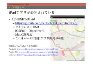 OpenStreetMapデータの利用

アプリ開発とか

iPadアプリが公開されている
•  OpenStreetPad
     –  https://github.com/beelsebob/OpenStreetPad/
     –  ライセンス :: BSD
     –  iOS向け - Objective-C
     –  MapCSS対応
     –  これをベースに独自アプリ開発が可能
	
他にもいろいろあり！参考資料：	
Android http://wiki.openstreetmap.org/wiki/Android	
Apple iOS http://wiki.openstreetmap.org/wiki/Iphone	
Software http://wiki.openstreetmap.org/wiki/Software	
 