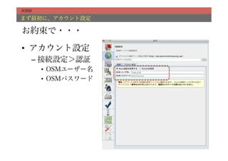 JOSM

まず最初に、アカウント設定

お約束で・・・

•  アカウント設定
   –  接続設定＞認証
       •  OSMユーザー名
       •  OSMパスワード
 
