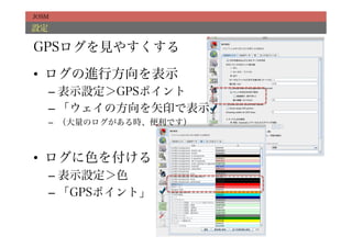 JOSM

設定

GPSログを見やすくする

•  ログの進行方向を表示
     –  表示設定＞GPSポイント
     –  「ウェイの方向を矢印で表示」
     –  （大量のログがある時、便利です）



•  ログに色を付ける
     –  表示設定＞色
     –  「GPSポイント」
 