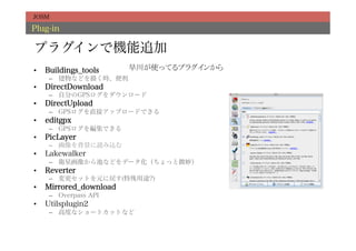 JOSM

Plug-in

プラグインで機能追加
•    Buildings_tools     早川が使ってるプラグインから	
      –  建物などを描く時、便利
•    DirectDownload
      –  自分のGPSログをダウンロード
•    DirectUpload
      –  GPSログを直接アップロードできる
•    editgpx
      –  GPSログを編集できる
•    PicLayer
      –  画像を背景に読み込む
•    Lakewalker
      –  衛星画像から池などをデータ化（ちょっと微妙）
•    Reverter
      –  変更セットを元に戻す(特殊用途?)
•    Mirrored_download
      –  Overpass API
•    Utilsplugin2
      –  高度なショートカットなど
 