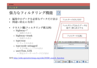 JOSM

フィルタ

強力なフィルタリング機能
•  編集中のデータを必要なデータだけ表示                                   フィルターのON/OFF	
•  間違い防止に有効！
                                                        フィルタリングされたデータを	
•  テキスト欄(フィルタリング構文例)                                      隠す/薄ら表示する	
    –  highway=*
        •  道路のみ表示
    –  highway=trunk                                         フィルターの反転	
        •  国道のみ表示
    –  type:way
        •  ウェイのみ表示
    –  type:node untagged
        •  タグの無いノードのみ表示
    –  user:Tom_G3X
        •  特定のユーザーのデータだけ表示

参考 http://wiki.openstreetmap.org/wiki/JOSM_search_function
 