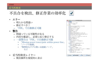 JOSM

妥当性検査

不具合を検出、修正作業の効率化
•  エラー
   –  明らかな間違い
   –  修正すべき！
   –  「FIX」で自動修正可能
•  警告
   –  間違っている可能性がある
   –  内容を確認し、必要に応じ修正する
   –  一部警告は「FIX」で自動修正可能
        •  「Missing power tower/pole within power line」
        •  「ノードの複製」
        •  「物理的なタグの無い未接続ノード」
           など

•  妥当性検査レイヤー
   –  検出個所を視覚的に表示
 