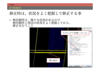 JOSM

妥当性検査

修正時は、状況をよく把握して修正する事
•  検出個所は、様々な状況があるので
   検出個所と周辺の状況をよく把握してから、
   修正を行うこと

                       右クリックで「問題へズーム」	




              警告個所	
 