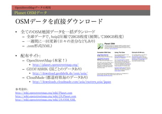OpenStreetMapデータの利用

Planet OSMデータ

OSMデータを直接ダウンロード
•  全てのOSM地図データを一括ダウンロード	
     –  全球データで、bzip2圧縮で20GB程度（展開して300GB程度）	
     –  一週間に一回更新（日々の差分などもあり）	
     –  .osm形式(XML)	

•  配布サイト：	
     –  OpenStreetMap (本家！)	
           •  http://planet.openstreetmap.org/	
     –  GEOFABRIK (国ごとのデータあり)	
           •  http://download.geofabrik.de/osm/asia/	
     –  CloudMade (都道府県毎のデータあり)	
           •  http://downloads.cloudmade.com/asia/eastern_asia/japan	

参考資料：	
http://wiki.openstreetmap.org/wiki/Planet.osm	
http://wiki.openstreetmap.org/wiki/JA:Planet.osm	
http://wiki.openstreetmap.org/wiki/JA:OSM_XML
 