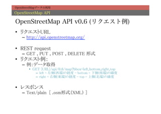 OpenStreetMapデータの利用

OpenStreetMap API

OpenStreetMap API v0.6 (リクエスト例)
•  リクエストURL	
   –  http://api.openstreetmap.org/	

•  REST request	
   –  GET , PUT , POST , DELETE 形式	
•  リクエスト例：	
   –  例：データ取得	
       •  GET {URL}/api/0.6/map?bbox=left,bottom,right,top	
           –  left = 左側(西端)の経度 - bottom = 下側(南端)の緯度	
           –  right = 右側(東端)の経度 - top = 上側(北端)の緯度	


•  レスポンス	
   –  Text/plain [ .osm形式（XML） ]	
 