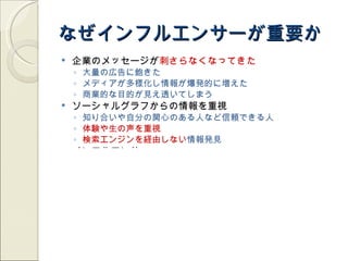 なぜインフルエンサーが重要か
   企業のメッセージが刺さらなくなってきた
    ◦ 大量の広告に飽きた
    ◦ メディアが多様化し情報が爆発的に増えた
    ◦ 商業的な目的が見え透いてしまう
   ソーシャルグラフからの情報を重視
    ◦ 知り合いや自分の関心のある人など信頼できる人
    ◦ 体験や生の声を重視
    ◦ 検索エンジンを経由しない情報発見
   インフルエンサー
    ◦ ソーシャルメディア上で多くの人の関心・信頼を集める
    ◦ 情報の起点になったり、バイラルの起爆剤になったり
   検索順位などにも影響
    ◦ ページの質を「ソーシャルシグナル」として評価
    ◦ 発言者も Author authority(Google), Social authority(Bing) として重要度
      の判定に影響
    ◦ スパム的なフォロワー数稼ぎは検索エンジン側で排除
 