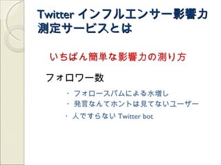 Twitter インフルエンサー影響力
測定サービスとは

 いちばん簡単な影響力の測り方

フォロワー数
   ・フォロースパムによる水増し
   ・発言なんてホントは見てないユーザー
   ・人ですらない Twitter bot
 